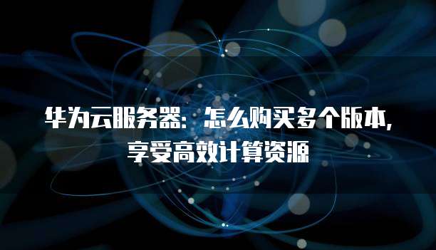 华为云服务器:怎么购买多个版本,享受高效计算资源