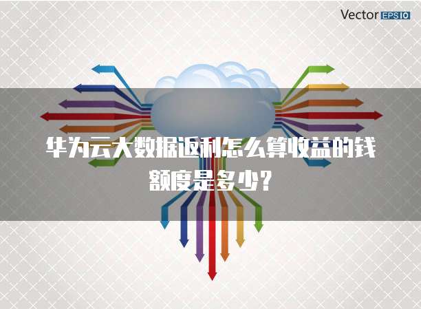 华为云大数据返利怎么算收益的钱额度是多少?