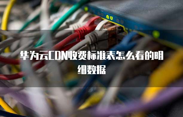华为云CDN收费标准表怎么看的明细数据