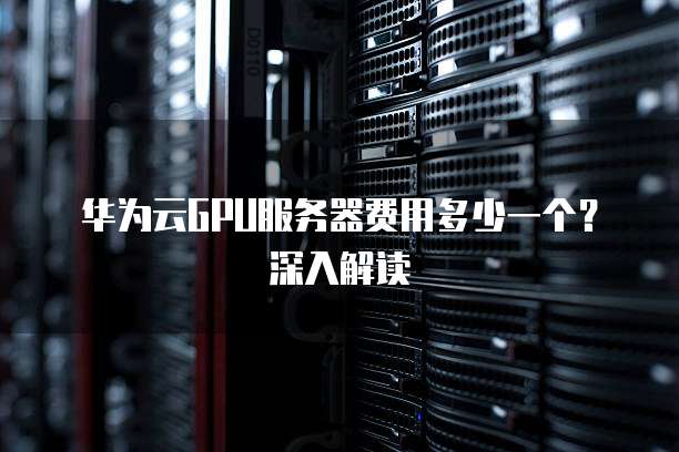 华为云GPU服务器费用多少一个?深入解读
