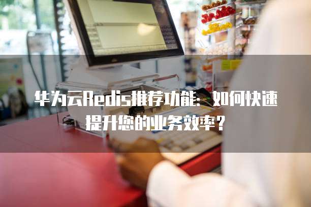 华为云Redis推荐功能：如何快速提升您的业务效率？