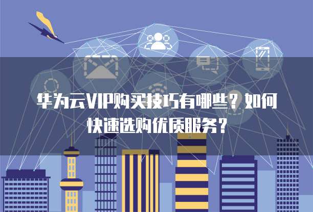 华为云VIP购买技巧有哪些?如何快速选购优质服务?