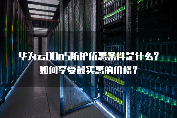 华为云DDoS防护优惠条件是什么?如何享受最实惠的价格?