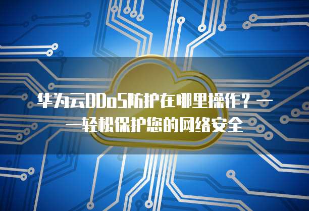 华为云DDoS防护在哪里操作？&mdash;&mdash;轻松保护您的网络安全