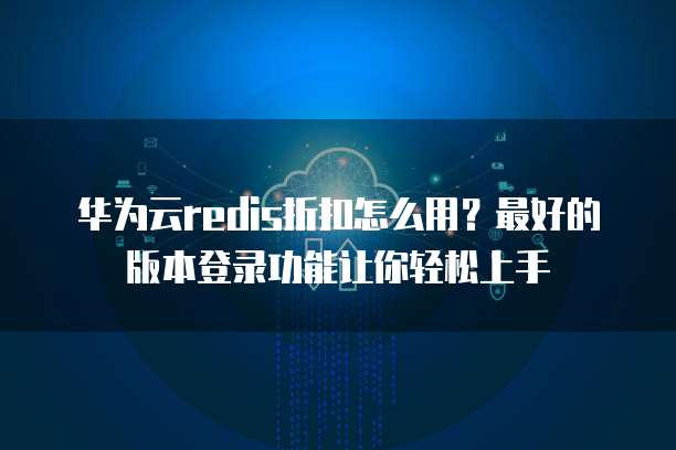 华为云redis折扣怎么用？最好的版本登录功能让你轻松上手