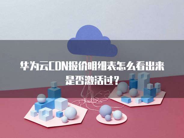 华为云CDN报价明细表怎么看出来是否激活过?
