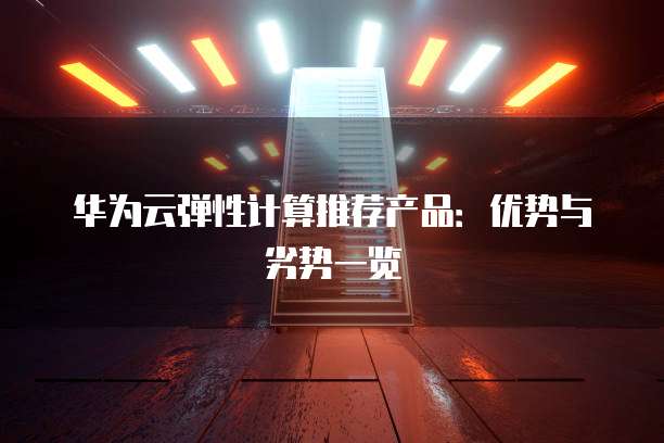 华为云弹性计算推荐产品:优势与劣势一览