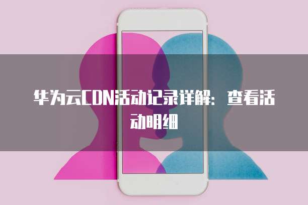 华为云CDN活动记录详解:查看活动明细