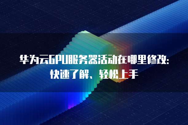 华为云GPU服务器活动在哪里修改:快速了解、轻松上手