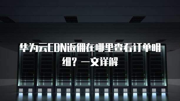 华为云CDN返佣在哪里查看订单明细?一文详解