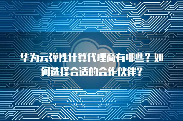 华为云弹性计算代理商有哪些?如何选择合适的合作伙伴?