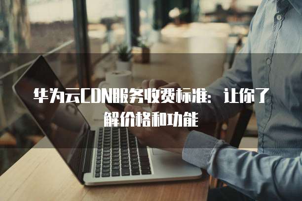 华为云CDN服务收费标准：让你了解价格和功能