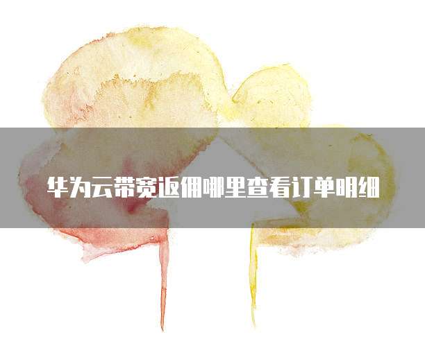华为云带宽返佣哪里查看订单明细