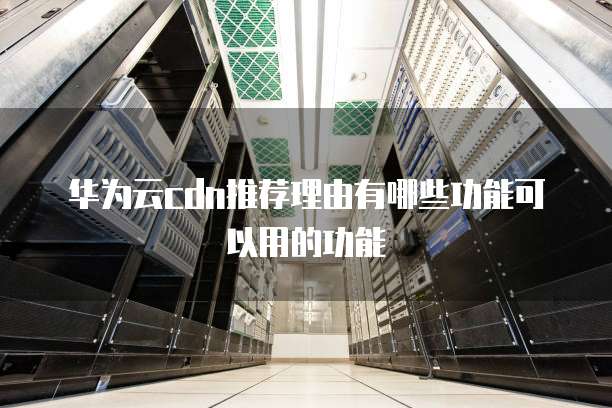 华为云cdn推荐理由有哪些功能可以用的功能
