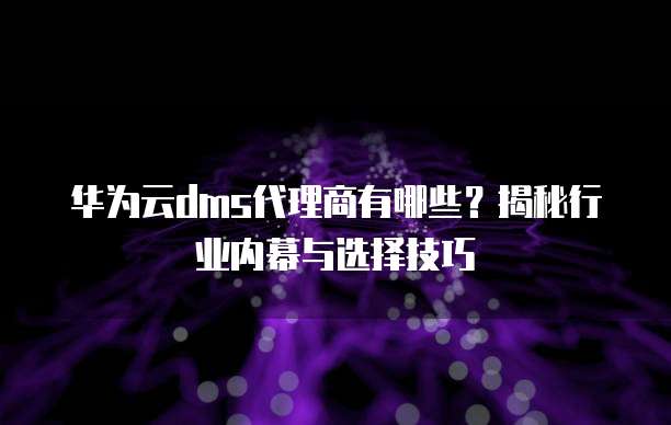 华为云dms代理商有哪些?揭秘行业内幕与选择技巧