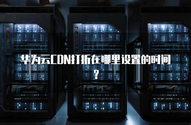 华为云CDN打折在哪里设置的时间?