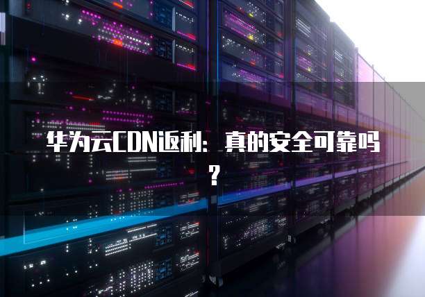 华为云CDN返利:真的安全可靠吗?