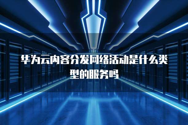 华为云内容分发网络活动是什么类型的服务吗