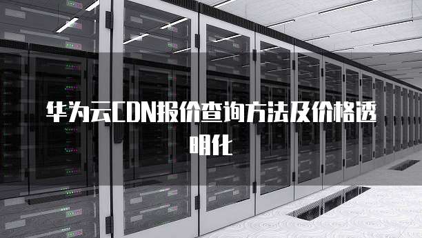 华为云CDN报价查询方法及价格透明化
