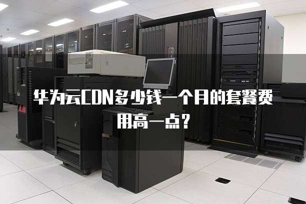 华为云CDN多少钱一个月的套餐费用高一点?
