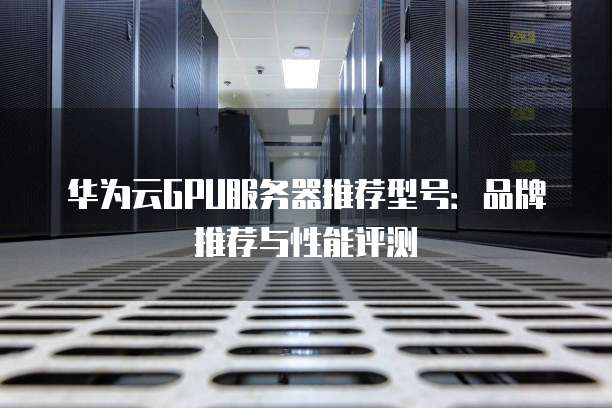 华为云GPU服务器推荐型号:品牌推荐与性能评测