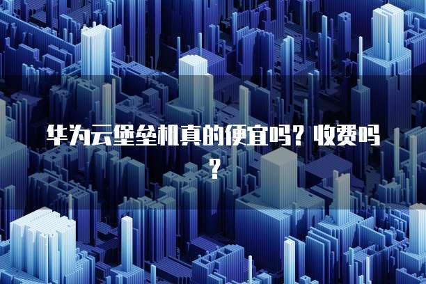 华为云堡垒机真的便宜吗？收费吗？
