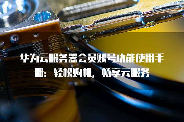 华为云服务器会员账号功能使用手册:轻松购机,畅享云服务