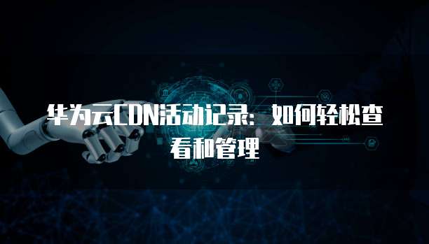 华为云CDN活动记录:如何轻松查看和管理