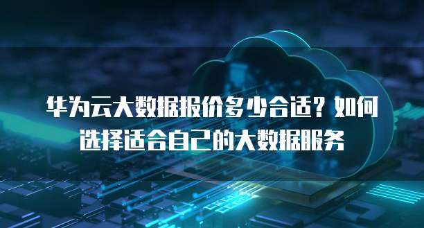 华为云大数据报价多少合适?如何选择适合自己的大数据服务