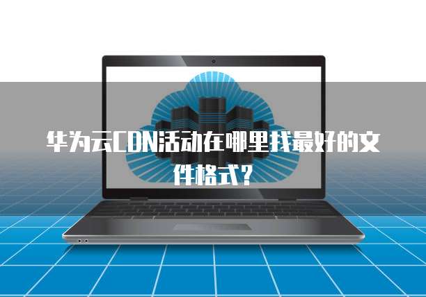 华为云CDN活动在哪里找最好的文件格式？
