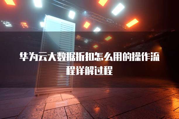 华为云大数据折扣怎么用的操作流程详解过程