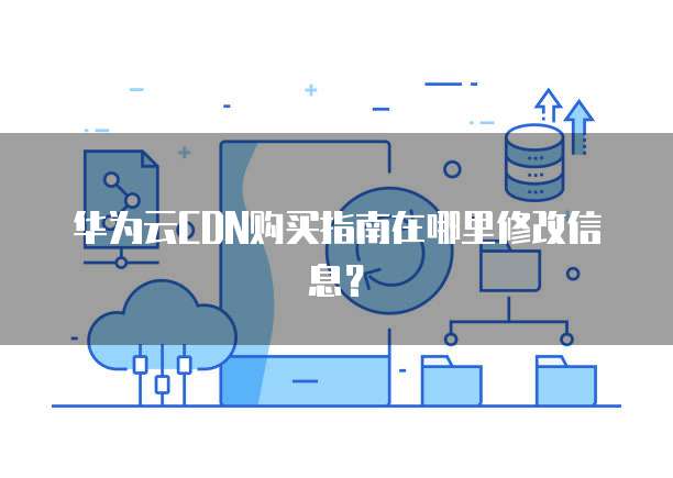 华为云CDN购买指南在哪里修改信息?