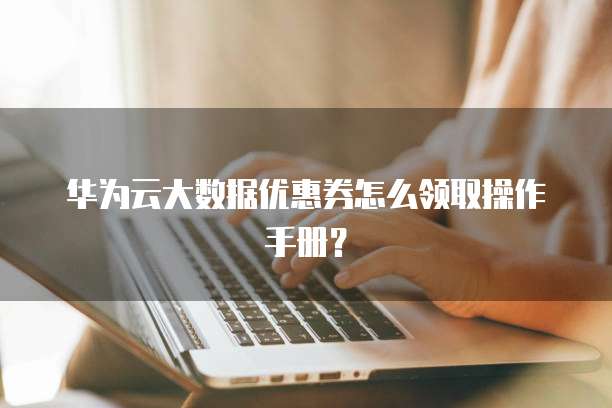 华为云大数据优惠券怎么领取操作手册?
