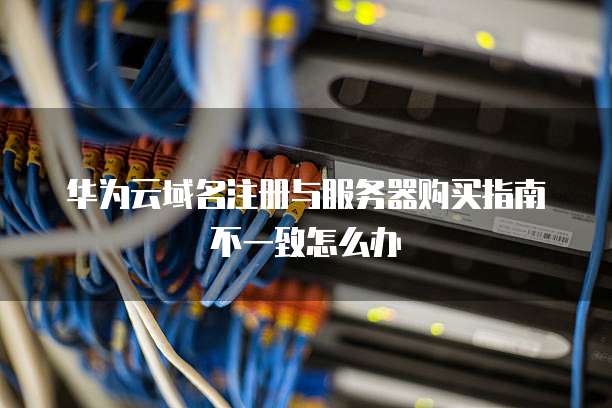 华为云域名注册与服务器购买指南不一致怎么办