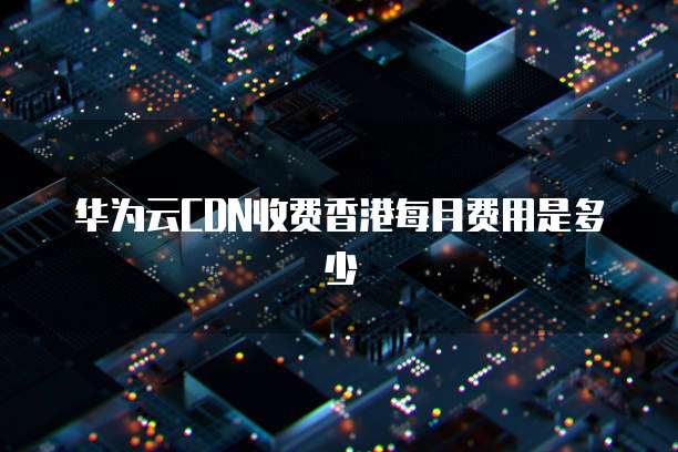 华为云CDN收费香港每月费用是多少