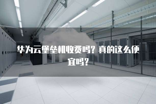 华为云堡垒机收费吗?真的这么便宜吗?