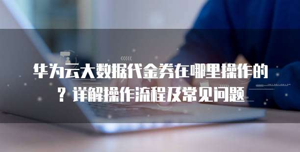 华为云大数据代金券在哪里操作的?详解操作流程及常见问题