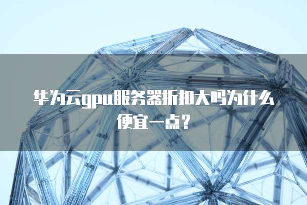 华为云gpu服务器折扣大吗为什么便宜一点?