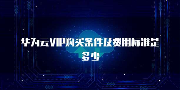 华为云VIP购买条件及费用标准是多少