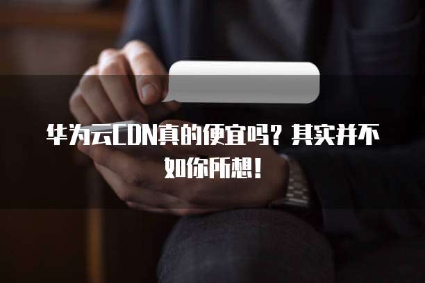 华为云CDN真的便宜吗?其实并不如你所想!