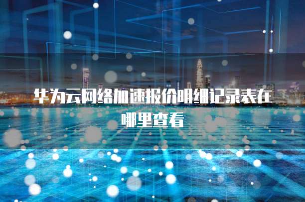 华为云网络加速报价明细记录表在哪里查看