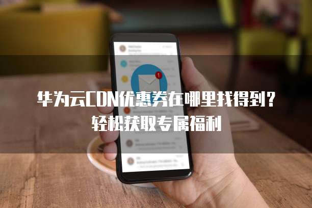 华为云CDN优惠券在哪里找得到?轻松获取专属福利