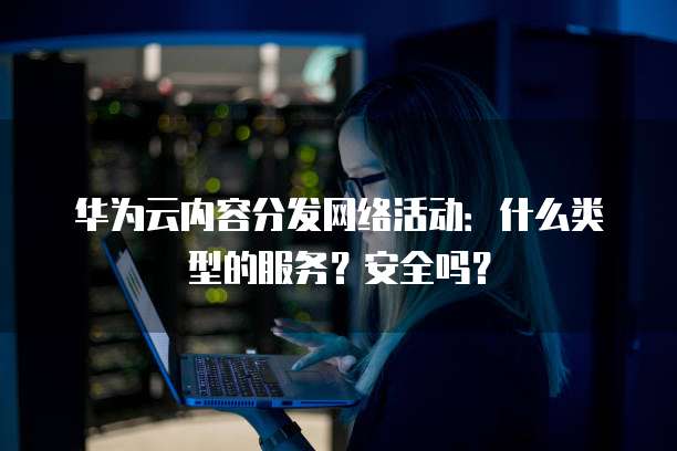 华为云内容分发网络活动:什么类型的服务?安全吗?