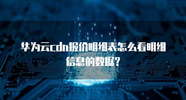 华为云cdn报价明细表怎么看明细信息的数据?