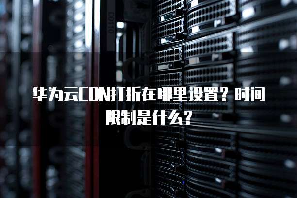华为云CDN打折在哪里设置?时间限制是什么?