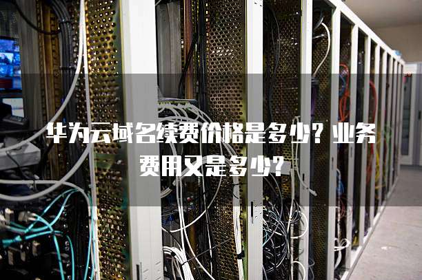 华为云域名续费价格是多少?业务费用又是多少?
