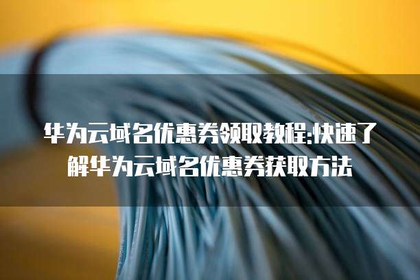 华为云域名优惠券领取教程:快速了解华为云域名优惠券获取方法