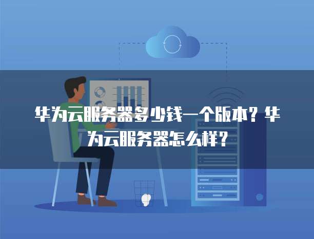 华为云服务器多少钱一个版本?华为云服务器怎么样?