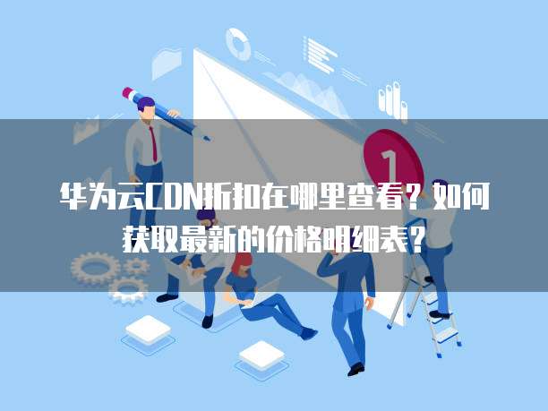 华为云CDN折扣在哪里查看?如何获取最新的价格明细表?