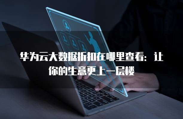 华为云大数据折扣在哪里查看:让你的生意更上一层楼